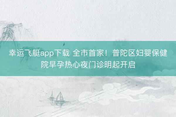 幸运飞艇app下载 全市首家！普陀区妇婴保健院早孕热心夜门诊明起开启