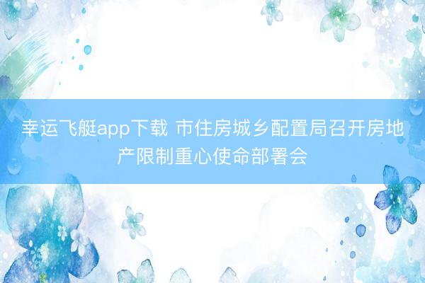 幸运飞艇app下载 市住房城乡配置局召开房地产限制重心使命部署会