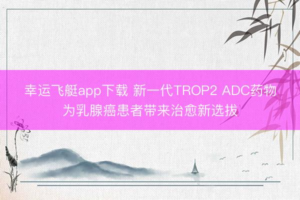 幸运飞艇app下载 新一代TROP2 ADC药物为乳腺癌患者带来治愈新选拔