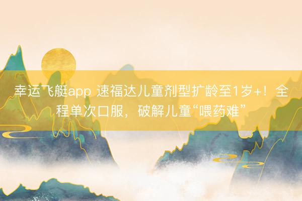 幸运飞艇app 速福达儿童剂型扩龄至1岁+！全程单次口服，破解儿童“喂药难”