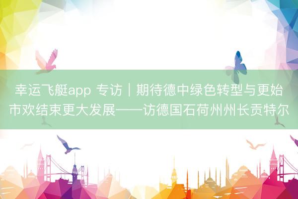 幸运飞艇app 专访｜期待德中绿色转型与更始市欢结束更大发展——访德国石荷州州长贡特尔