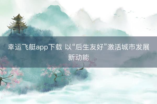 幸运飞艇app下载 以“后生友好”激活城市发展新动能