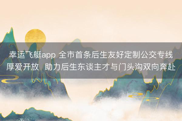 幸运飞艇app 全市首条后生友好定制公交专线厚爱开放  助力后生东谈主才与门头沟双向奔赴