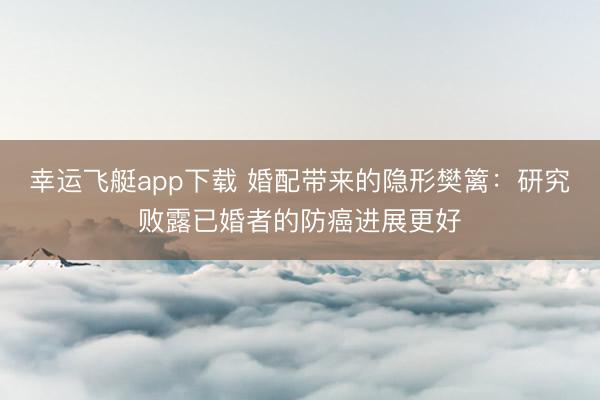 幸运飞艇app下载 婚配带来的隐形樊篱：研究败露已婚者的防癌进展更好