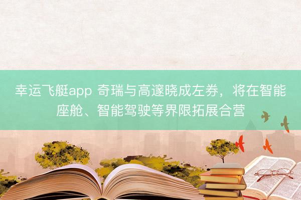 幸运飞艇app 奇瑞与高邃晓成左券，将在智能座舱、智能驾驶等界限拓展合营