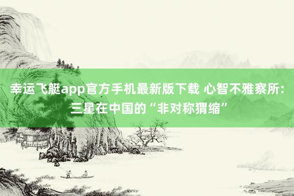 幸运飞艇app官方手机最新版下载 心智不雅察所: 三星在中国的“非对称猬缩”