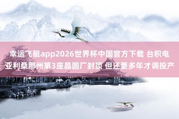 幸运飞艇app2026世界杯中国官方下载 台积电亚利桑那州第3座晶圆厂封顶 但还要多年才调投产