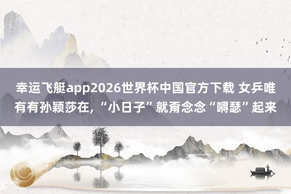 幸运飞艇app2026世界杯中国官方下载 女乒唯有有孙颖莎在， “小日子”就甭念念“嘚瑟”起来