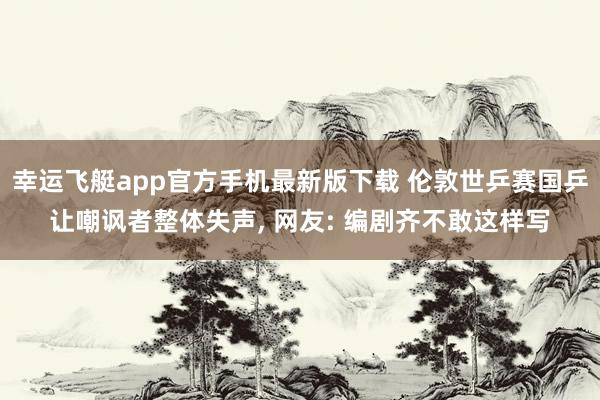 幸运飞艇app官方手机最新版下载 伦敦世乒赛国乒让嘲讽者整体失声， 网友: 编剧齐不敢这样写