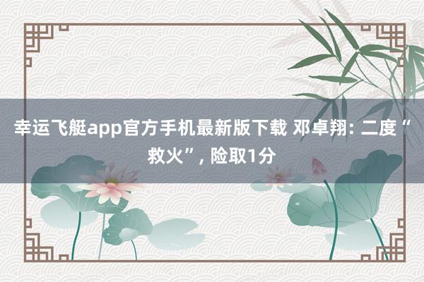 幸运飞艇app官方手机最新版下载 邓卓翔: 二度“救火”， 险取1分