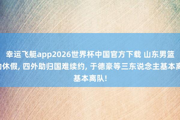 幸运飞艇app2026世界杯中国官方下载 山东男篮开动休假， 四外助归国难续约， 于德豪等三东说念主基本离队!