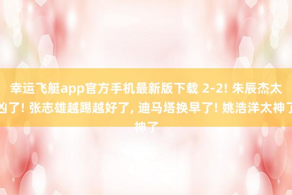 幸运飞艇app官方手机最新版下载 2-2! 朱辰杰太凶了! 张志雄越踢越好了， 迪马塔换早了! 姚浩洋太神了