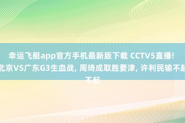 幸运飞艇app官方手机最新版下载 CCTV5直播! 北京VS广东G3生血战， 周琦成取胜要津， 许利民输不起