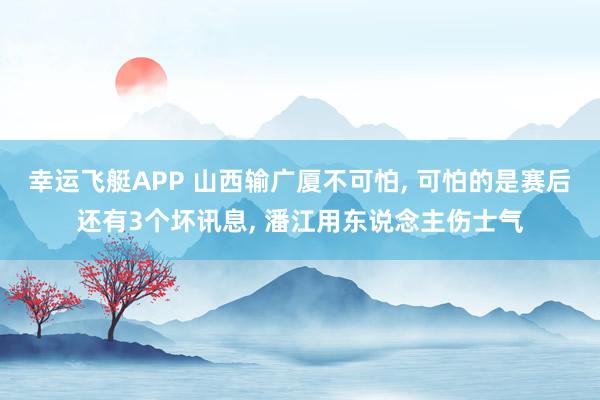幸运飞艇APP 山西输广厦不可怕， 可怕的是赛后还有3个坏讯息， 潘江用东说念主伤士气