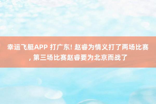 幸运飞艇APP 打广东! 赵睿为情义打了两场比赛， 第三场比赛赵睿要为北京而战了