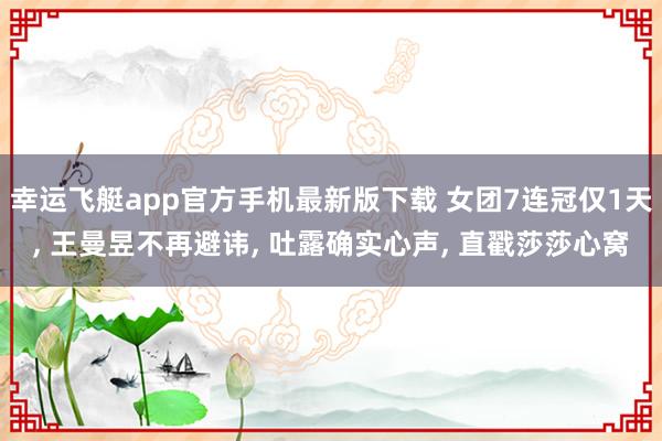 幸运飞艇app官方手机最新版下载 女团7连冠仅1天， 王曼昱不再避讳， 吐露确实心声， 直戳莎莎心窝