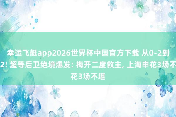 幸运飞艇app2026世界杯中国官方下载 从0-2到2-2! 超等后卫绝境爆发: 梅开二度救主， 上海申花3场不堪