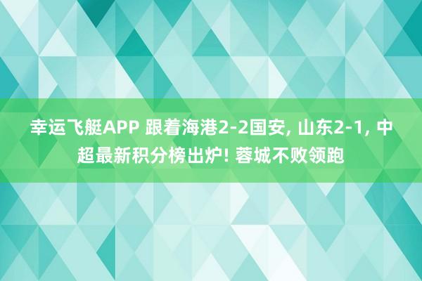 幸运飞艇APP 跟着海港2-2国安， 山东2-1， 中超最新积分榜出炉! 蓉城不败领跑