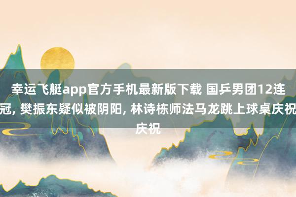 幸运飞艇app官方手机最新版下载 国乒男团12连冠， 樊振东疑似被阴阳， 林诗栋师法马龙跳上球桌庆祝