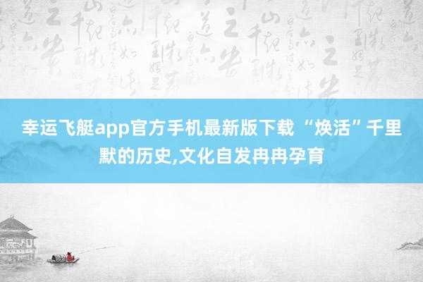 幸运飞艇app官方手机最新版下载 “焕活”千里默的历史，文化自发冉冉孕育