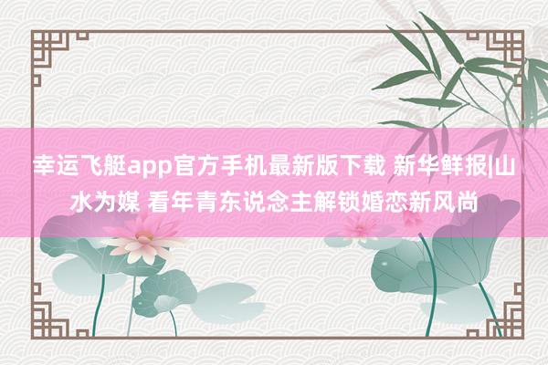 幸运飞艇app官方手机最新版下载 新华鲜报|山水为媒 看年青东说念主解锁婚恋新风尚
