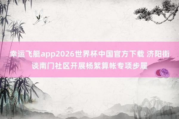 幸运飞艇app2026世界杯中国官方下载 济阳街谈南门社区开展杨絮算帐专项步履