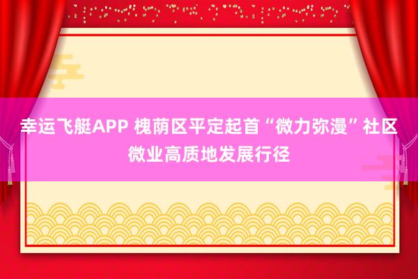 幸运飞艇APP 槐荫区平定起首“微力弥漫”社区微业高质地发展行径