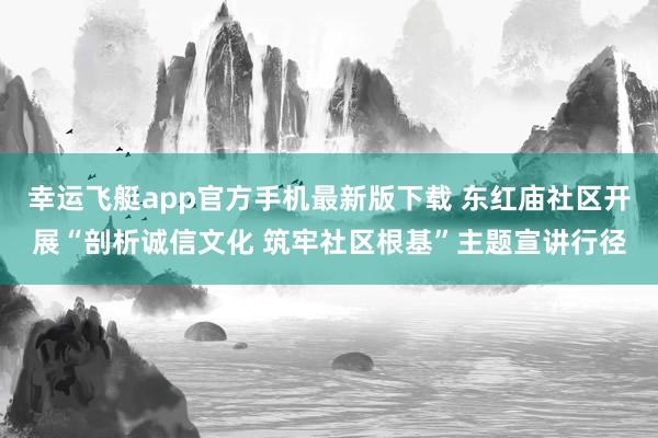 幸运飞艇app官方手机最新版下载 东红庙社区开展“剖析诚信文化 筑牢社区根基”主题宣讲行径