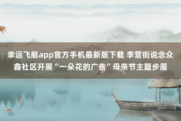 幸运飞艇app官方手机最新版下载 李营街说念众鑫社区开展“一朵花的广告”母亲节主题步履