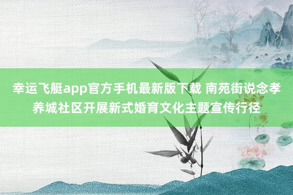 幸运飞艇app官方手机最新版下载 南苑街说念孝养城社区开展新式婚育文化主题宣传行径