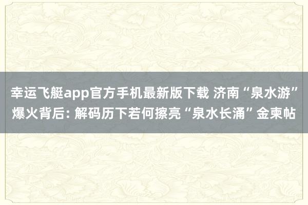 幸运飞艇app官方手机最新版下载 济南“泉水游”爆火背后: 解码历下若何擦亮“泉水长涌”金柬帖