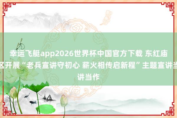 幸运飞艇app2026世界杯中国官方下载 东红庙社区开展“老兵宣讲守初心 薪火相传启新程”主题宣讲当作
