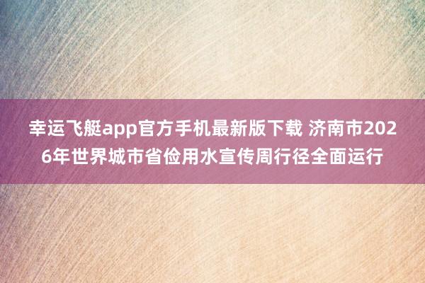 幸运飞艇app官方手机最新版下载 济南市2026年世界城市省俭用水宣传周行径全面运行