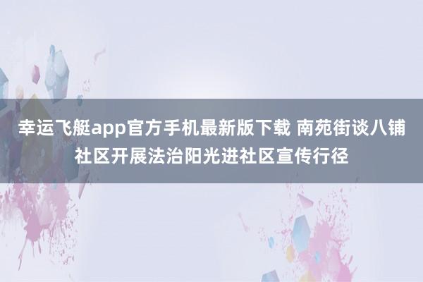幸运飞艇app官方手机最新版下载 南苑街谈八铺社区开展法治阳光进社区宣传行径