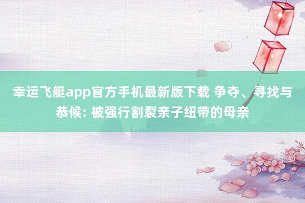 幸运飞艇app官方手机最新版下载 争夺、寻找与恭候: 被强行割裂亲子纽带的母亲