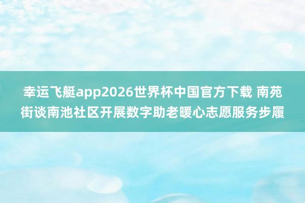 幸运飞艇app2026世界杯中国官方下载 南苑街谈南池社区开展数字助老暖心志愿服务步履