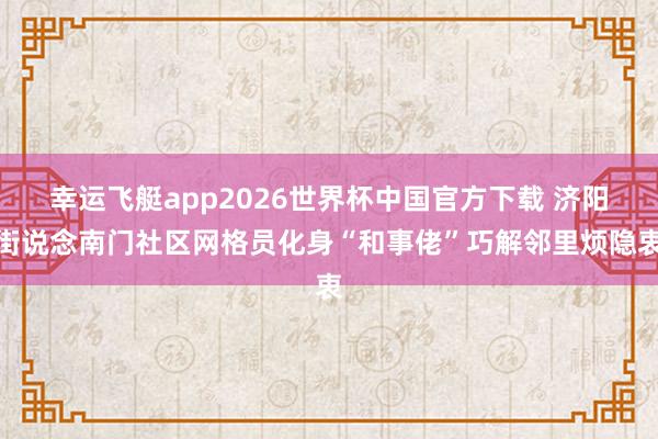幸运飞艇app2026世界杯中国官方下载 济阳街说念南门社区网格员化身“和事佬”巧解邻里烦隐衷