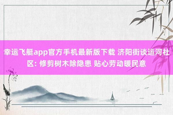 幸运飞艇app官方手机最新版下载 济阳街谈运河社区: 修剪树木除隐患 贴心劳动暖民意