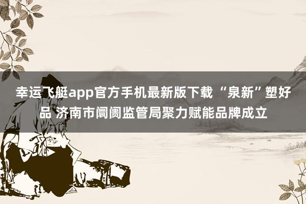 幸运飞艇app官方手机最新版下载 “泉新”塑好品 济南市阛阓监管局聚力赋能品牌成立
