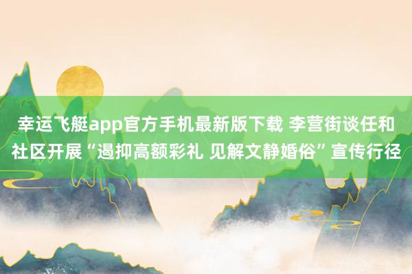 幸运飞艇app官方手机最新版下载 李营街谈任和社区开展“遏抑高额彩礼 见解文静婚俗”宣传行径