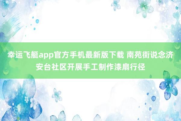 幸运飞艇app官方手机最新版下载 南苑街说念济安台社区开展手工制作漆扇行径