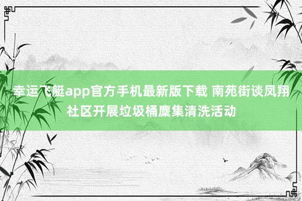 幸运飞艇app官方手机最新版下载 南苑街谈凤翔社区开展垃圾桶麇集清洗活动