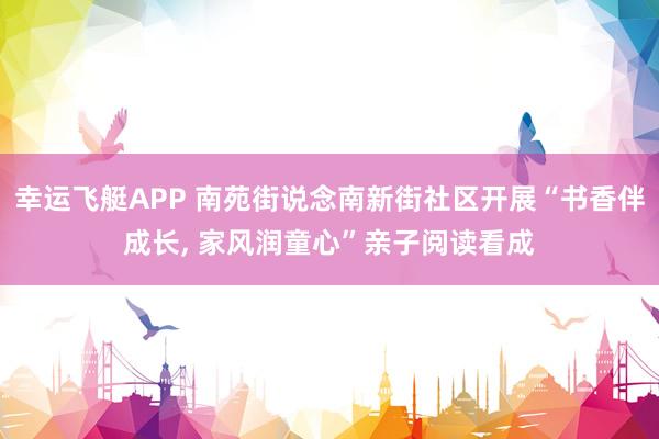 幸运飞艇APP 南苑街说念南新街社区开展“书香伴成长， 家风润童心”亲子阅读看成