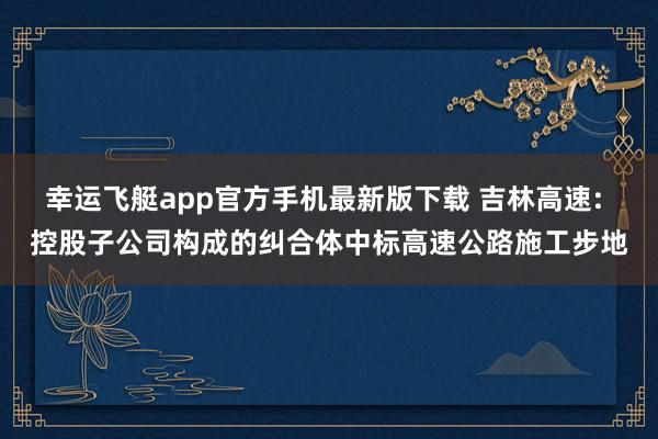 幸运飞艇app官方手机最新版下载 吉林高速: 控股子公司构成的纠合体中标高速公路施工步地