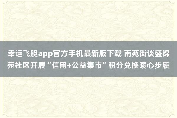 幸运飞艇app官方手机最新版下载 南苑街谈盛锦苑社区开展“信用+公益集市”积分兑换暖心步履