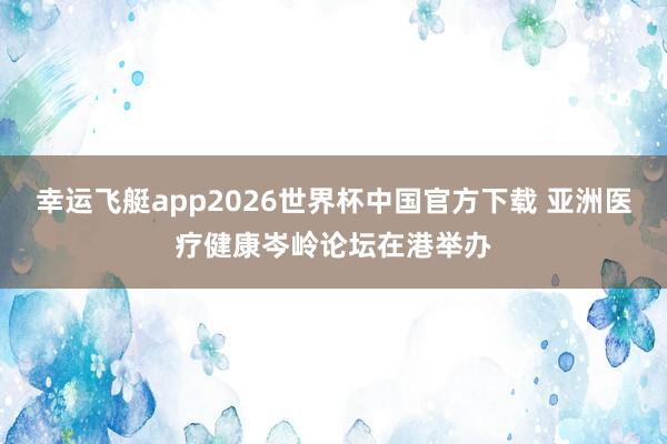幸运飞艇app2026世界杯中国官方下载 亚洲医疗健康岑岭论坛在港举办