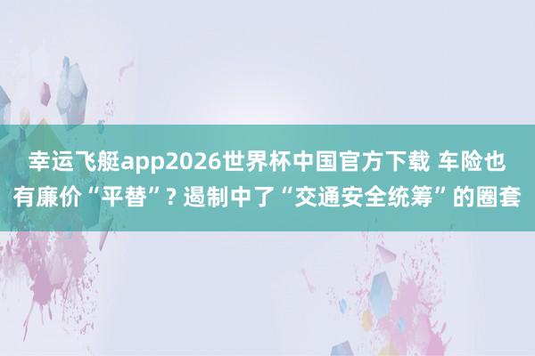 幸运飞艇app2026世界杯中国官方下载 车险也有廉价“平替”? 遏制中了“交通安全统筹”的圈套