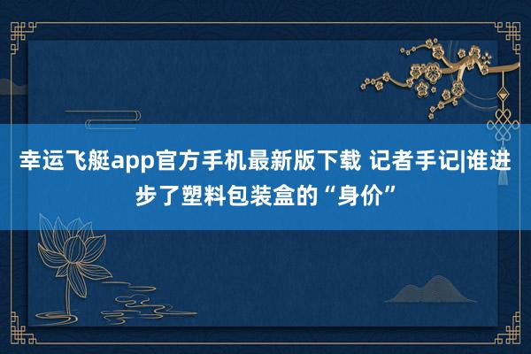 幸运飞艇app官方手机最新版下载 记者手记|谁进步了塑料包装盒的“身价”