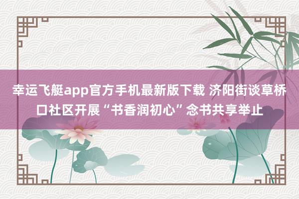 幸运飞艇app官方手机最新版下载 济阳街谈草桥口社区开展“书香润初心”念书共享举止
