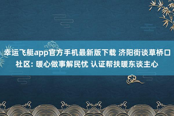 幸运飞艇app官方手机最新版下载 济阳街谈草桥口社区: 暖心做事解民忧 认证帮扶暖东谈主心